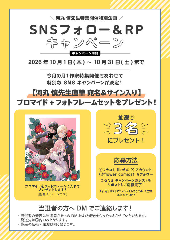 河丸慎先生特集開催特別企画 SNSフォロー＆RPキャンペーン キャンペーン期間 2026年10月1日（木）〜10月31日（土）まで。今月の月1作家特集開催にあわせて特別なSNSキャンペーンが決定！【河丸慎先生直筆 宛名＆サイン入り】ブロマイド＋フォトフレームセットを抽選で3名にプレゼント！応募方法：①フラコミlike!のXアカウント（@flower_comics）をフォロー ②SNSキャンペーンのポストをリポストして応募完了！引用リポストでコメントをしてくれた方は当選確率がUP！当選者の方へDMでご連絡します。